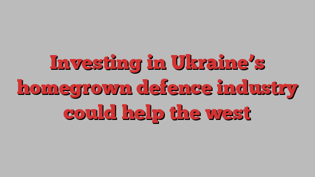 Investing in Ukraine’s homegrown defence industry could help the west