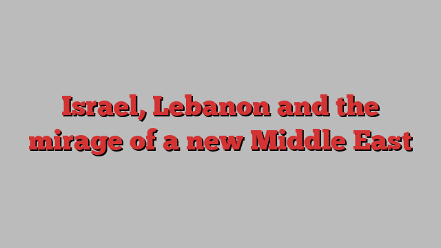 Israel, Lebanon and the mirage of a new Middle East