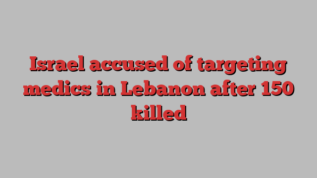 Israel accused of targeting medics in Lebanon after 150 killed