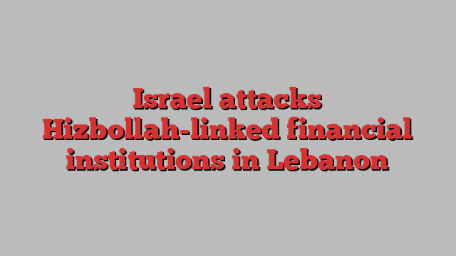 Israel attacks Hizbollah-linked financial institutions in Lebanon