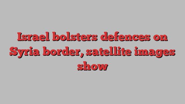 Israel bolsters defences on Syria border, satellite images show