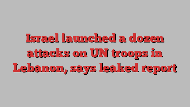 Israel launched a dozen attacks on UN troops in Lebanon, says leaked report