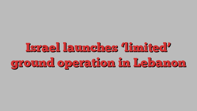 Israel launches ‘limited’ ground operation in Lebanon