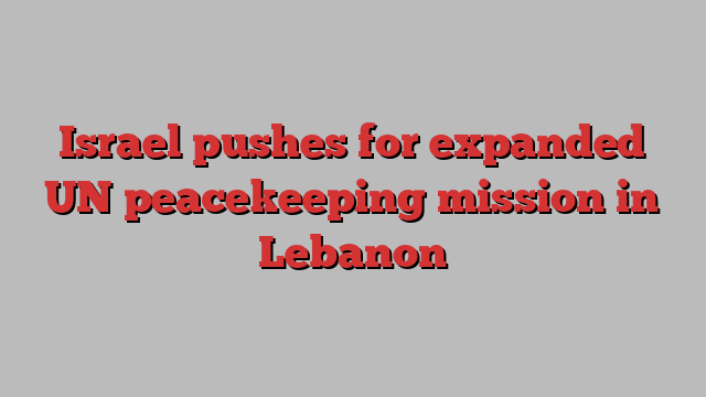 Israel pushes for expanded UN peacekeeping mission in Lebanon