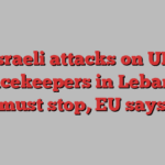 Israeli attacks on UN peacekeepers in Lebanon must stop, EU says