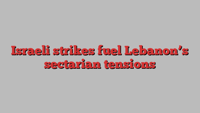 Israeli strikes fuel Lebanon’s sectarian tensions