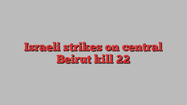 Israeli strikes on central Beirut kill 22