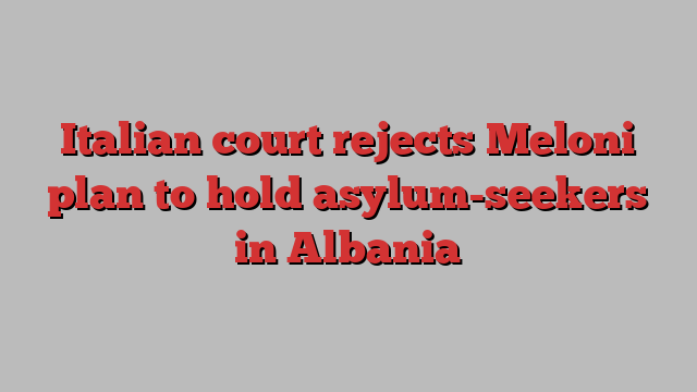 Italian court rejects Meloni plan to hold asylum-seekers in Albania