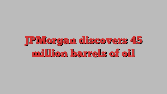 JPMorgan discovers 45 million barrels of oil