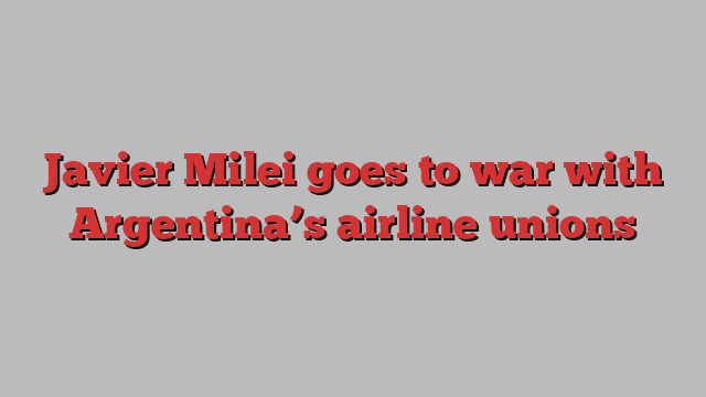 Javier Milei goes to war with Argentina’s airline unions