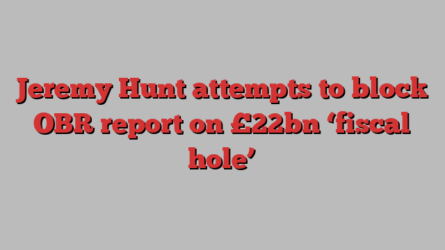 Jeremy Hunt attempts to block OBR report on £22bn ‘fiscal hole’