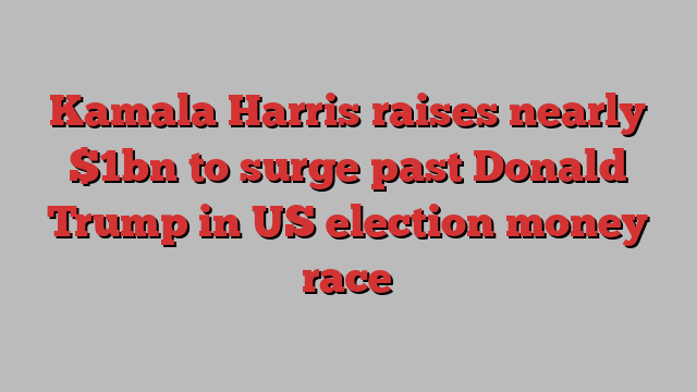 Kamala Harris raises nearly $1bn to surge past Donald Trump in US election money race