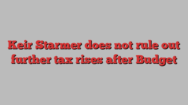 Keir Starmer does not rule out further tax rises after Budget