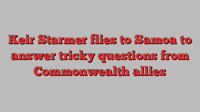 Keir Starmer flies to Samoa to answer tricky questions from Commonwealth allies