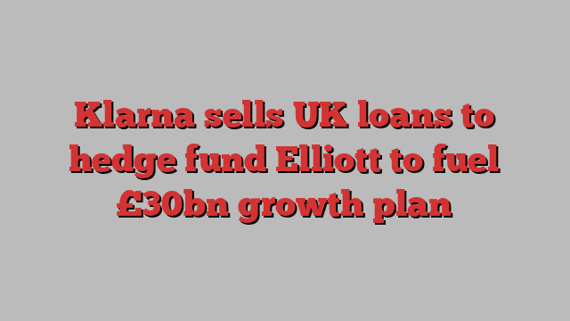 Klarna sells UK loans to hedge fund Elliott to fuel £30bn growth plan