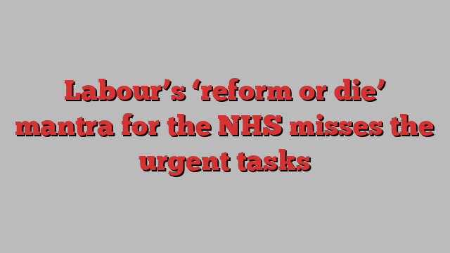 Labour’s ‘reform or die’ mantra for the NHS misses the urgent tasks