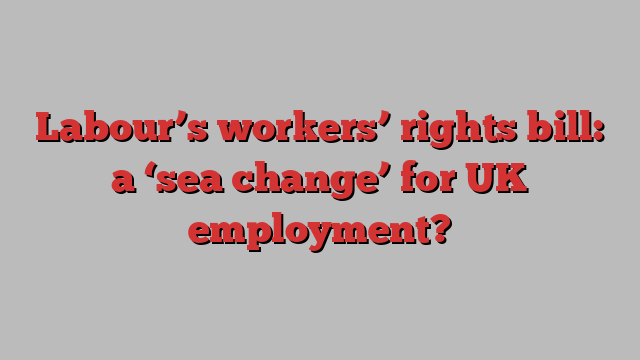 Labour’s workers’ rights bill: a ‘sea change’ for UK employment?