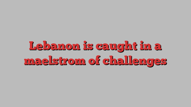 Lebanon is caught in a maelstrom of challenges