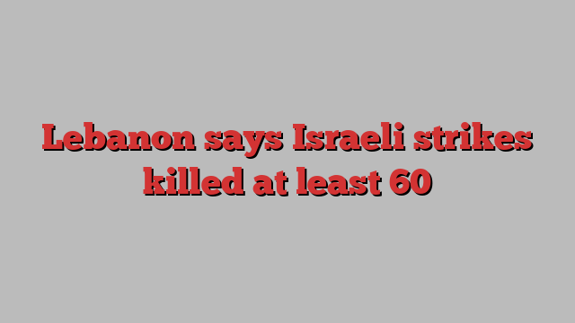 Lebanon says Israeli strikes killed at least 60