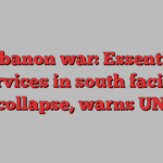 Lebanon war: Essential services in south facing collapse, warns UN