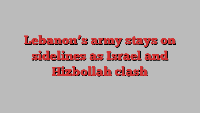 Lebanon’s army stays on sidelines as Israel and Hizbollah clash