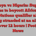 Libya vs Nigeria: Super Eagles to boycott Africa Cup of Nations qualifier after being stranded at an airport for over 12 hours | Football News