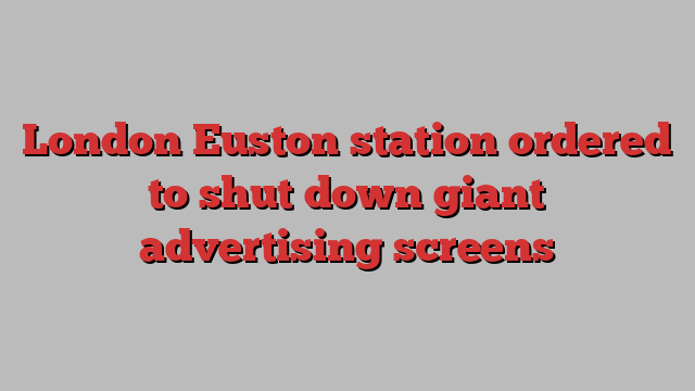 London Euston station ordered to shut down giant advertising screens