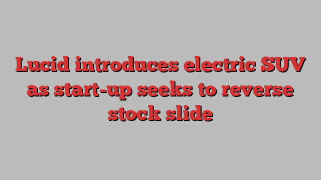 Lucid introduces electric SUV as start-up seeks to reverse stock slide