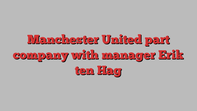 Manchester United part company with manager Erik ten Hag