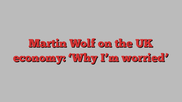 Martin Wolf on the UK economy: ‘Why I’m worried’