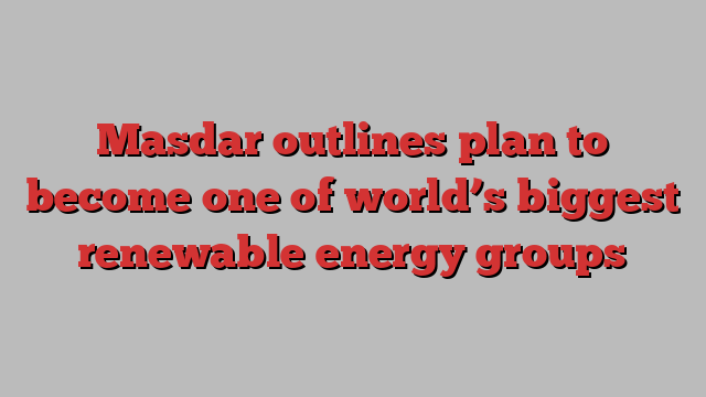 Masdar outlines plan to become one of world’s biggest renewable energy groups