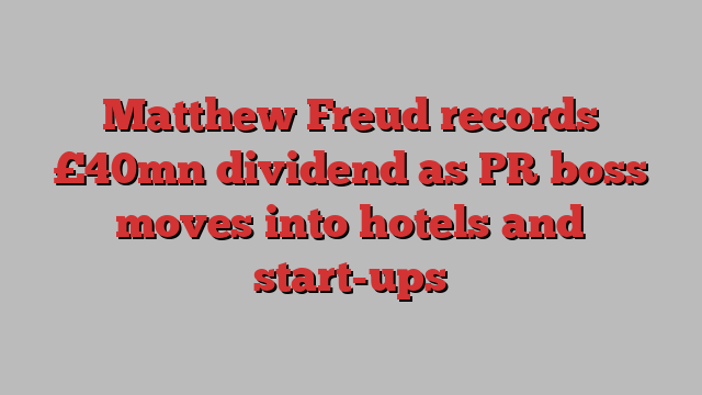 Matthew Freud records £40mn dividend as PR boss moves into hotels and start-ups