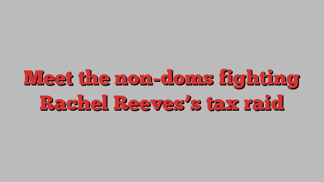 Meet the non-doms fighting Rachel Reeves’s tax raid