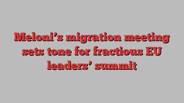 Meloni’s migration meeting sets tone for fractious EU leaders’ summit