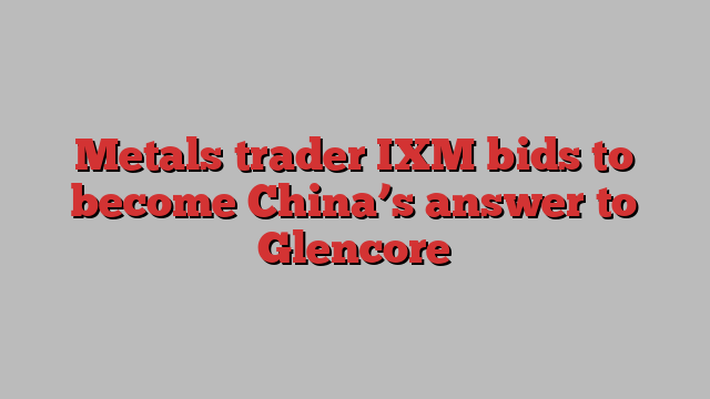 Metals trader IXM bids to become China’s answer to Glencore