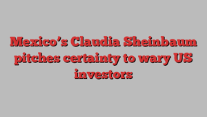 Mexico’s Claudia Sheinbaum pitches certainty to wary US investors