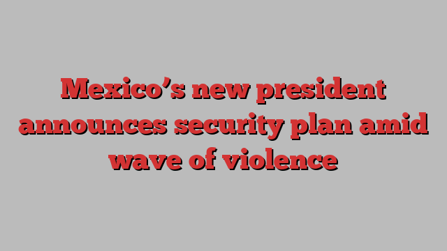 Mexico’s new president announces security plan amid wave of violence