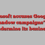 Microsoft accuses Google of ‘shadow campaigns’ to undermine its business