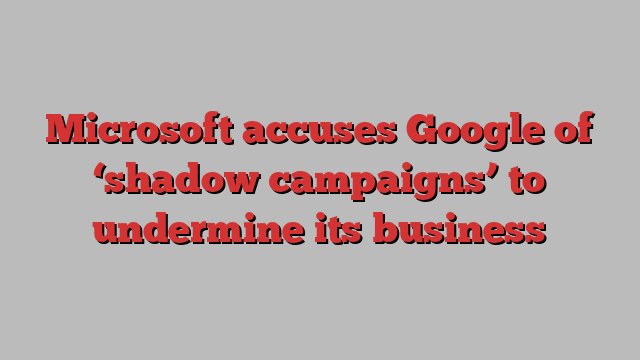 Microsoft accuses Google of ‘shadow campaigns’ to undermine its business