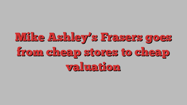 Mike Ashley’s Frasers goes from cheap stores to cheap valuation