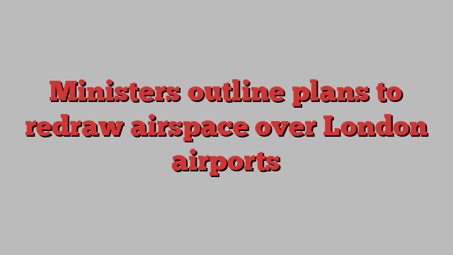 Ministers outline plans to redraw airspace over London airports