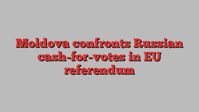 Moldova confronts Russian cash-for-votes in EU referendum