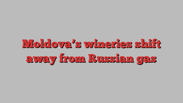 Moldova’s wineries shift away from Russian gas