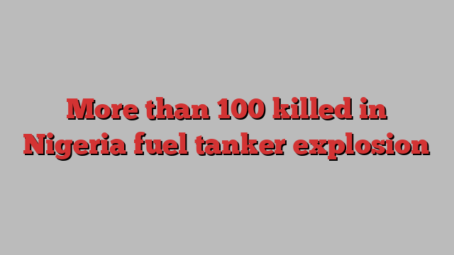 More than 100 killed in Nigeria fuel tanker explosion