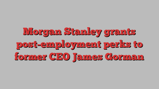 Morgan Stanley grants post-employment perks to former CEO James Gorman