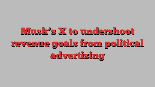 Musk’s X to undershoot revenue goals from political advertising