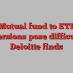 Mutual fund to ETF conversions pose difficulties, Deloitte finds