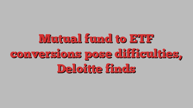 Mutual fund to ETF conversions pose difficulties, Deloitte finds