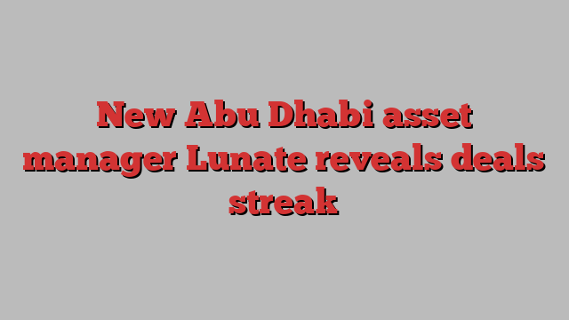 New Abu Dhabi asset manager Lunate reveals deals streak