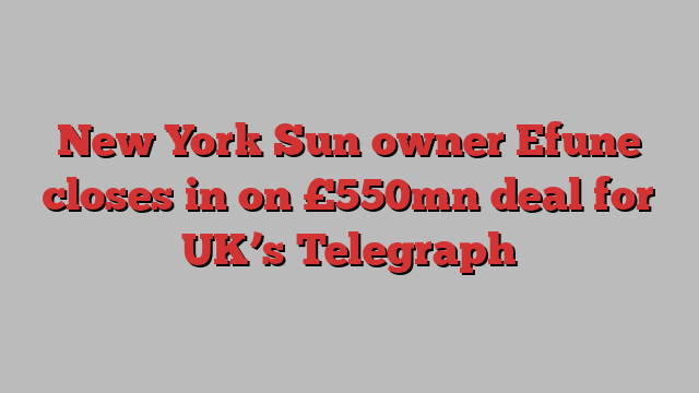 New York Sun owner Efune closes in on £550mn deal for UK’s Telegraph